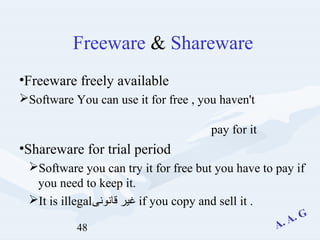48
Freeware & Shareware
•Freeware freely available
Software You can use it for free , you haven't
pay for it
•Shareware for trial period
Software you can try it for free but you have to pay if
you need to keep it.
It is illegal‫قانونى‬ ‫غير‬ if you copy and sell it .
 
