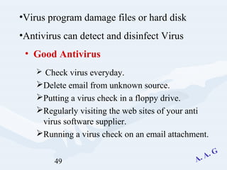 49
• Good Antivirus
 Check virus everyday.
Delete email from unknown source.
Putting a virus check in a floppy drive.
Regularly visiting the web sites of your anti
virus software supplier.
Running a virus check on an email attachment.
•Virus program damage files or hard disk
•Antivirus can detect and disinfect Virus
 