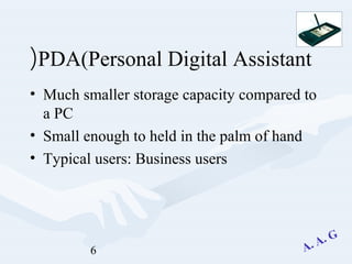 6
PDA(Personal Digital Assistant(
• Much smaller storage capacity compared to
a PC
• Small enough to held in the palm of hand
• Typical users: Business users
 