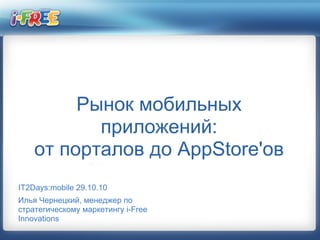 Рынок мобильных
приложений:
от порталов до AppStore'ов
IT2Days:mobile 29.10.10
Илья Чернецкий, менеджер по
стратегическому маркетингу i-Free
Innovations
 