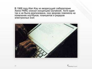 В 1968 году AlanKay из вездесущей лаборатории Xerox PARC описал концепцию Dynabook. Хотя идея так и не была реализована, она здорово повлияла на появление ноутбуков, планшетов и ридеров электронных книг.19