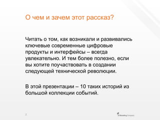 О чем и зачем этот рассказ?Читать о том, как возникали и развивались ключевые современные цифровые продукты и интерфейсы – всегда увлекательно. И тем более полезно, если вы хотите поучаствовать в создании следующей технической революции.В этой презентации – 10 таких историйиз большой коллекции событий.2