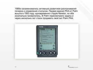 1980е ознаменовались активным развитием распознавания почерка и управления стилусом. Первая версия PDA от Palm вышла в 1993 году, одновременно с AppleNewton, но оба изначально провалились. В Palm пересмотрели задачу и через несколько лет стали продаватьсвой хит Palm Pilot.20