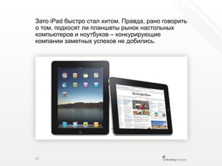 Зато iPad быстро стал хитом. Правда, рано говорить о том, подкосят ли планшеты рынок настольных компьютеров и ноутбуков – конкурирующиекомпании заметных успехов не добились.22
