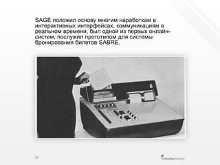 SAGE положил основу многим наработкам в интерактивных интерфейсах, коммуникациям в реальном времени, был одной из первых онлайн-систем, послужил прототипом для системы бронирования билетов SABRE.29