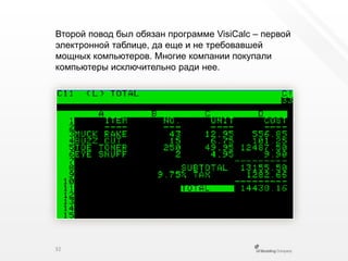 Второй повод был обязан программе VisiCalc– первойэлектронной таблице, да еще и не требовавшей мощных компьютеров. Многие компании покупали компьютеры исключительно ради нее.32