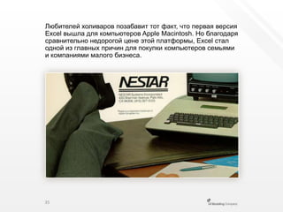 Любителей холиваров позабавит тот факт, что первая версия Excel вышла для компьютеров Apple Macintosh. Но благодаря сравнительно недорогой цене этой платформы, Excel стал одной из главных причин для покупки компьютеров семьями и компаниями малого бизнеса.35