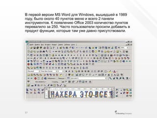В первой версии MS Word для Windows, вышедшей в 1989 году, было около 40 пунктов меню и всего 2 панели инструментов. К появлению Office 2003 количество пунктов перевалило за 250. Часто пользователи просили добавить в продукт функции, которые там уже давно присутствовали.37