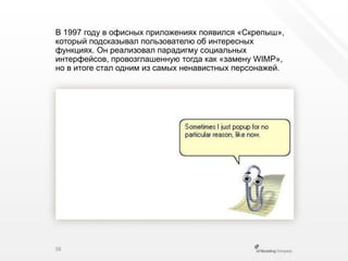 В 1997 году в офисных приложениях появился «Скрепыш», который подсказывал пользователю об интересных функциях. Он реализовал парадигму социальных интерфейсов, провозглашенную тогда как «замену WIMP», но в итоге стал одним из самых ненавистных персонажей.38