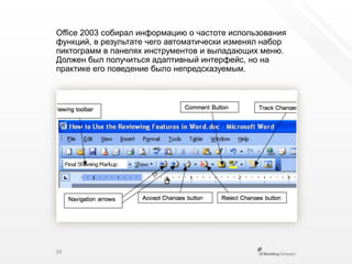 Office2003 собирал информацию о частоте использования функций, в результате чего автоматически изменял набор пиктограмм в панелях инструментов и выпадающих меню. Должен был получиться адаптивный интерфейс, но на практике его поведение было непредсказуемым.39