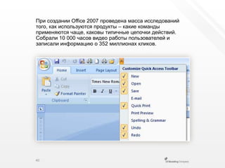 При создании Office 2007 проведена масса исследований того, как используются продукты – какие команды применяются чаще, каковы типичные цепочки действий. Собрали 10 000 часов видео работы пользователей и записали информацию о 352 миллионах кликов.40