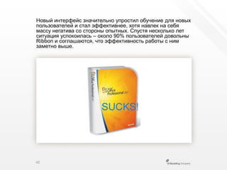 Новый интерфейс значительно упростил обучение для новых пользователей и стал эффективнее, хотя навлек на себя массу негатива со стороны опытных. Спустя несколько лет ситуация успокоилась – около 90% пользователей довольны Ribbon и соглашаются, что эффективность работы с ним заметно выше.42