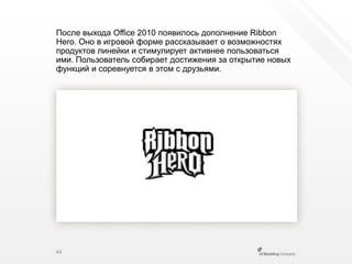 После выхода Office 2010 появилось дополнение Ribbon Hero. Оно в игровой форме рассказывает о возможностях продуктов линейки и стимулирует активнее пользоваться ими. Пользователь собирает достижения за открытие новых функций и соревнуется в этом с друзьями.44