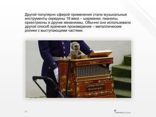 Другой популярно сферой применения стали музыкальные инструменты середины 19 века – шарманки, пианолы, оркестрионы и другие механизмы. Обычно они использовали другой способ хранения произведения – металлические ролики с выступающими частями.47