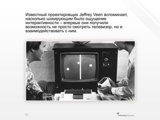 Известный проектировщик JeffreyVeen вспоминает, насколько шокирующим было ощущение интерактивности – впервыеони получили возможность не просто смотреть телевизор, но и взаимодействовать с ним.52