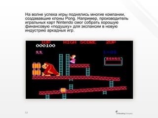 На волне успеха игры поднялись многие компании, создававшие клоны Pong. Например, производитель игральных карт Nintendo смог собрать хорошую финансовую «подушку» для экспансии в новую индустрию аркадных игр.53