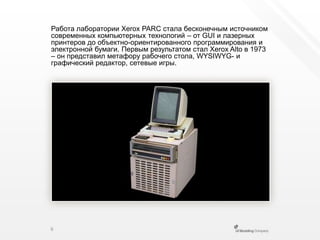 Работа лаборатории Xerox PARC стала бесконечным источником современных компьютерных технологий – от GUI и лазерных принтеров до объектно-ориентированного программирования и электронной бумаги. Первым результатом стал Xerox Altoв 1973 – он представил метафору рабочего стола, WYSIWYG- и графический редактор, сетевые игры.6