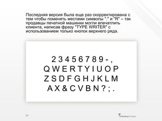 Последняя версия была еще раз скорректирована с тем чтобы поменять местами символы "." и "R" – так продавцы печатной машинки могли впечатлить клиента, написав фразу "TYPE WRITER" с использованием только кнопок верхнего ряда. 2 3 4 5 6 7 8 9 - ,Q W E R T Y I U O PZ S D F G H J K L MA X & C V B N ? ; .60