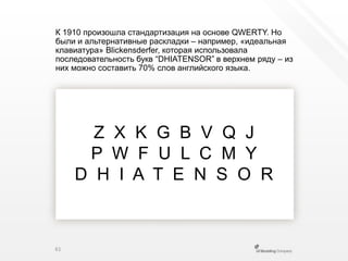 К 1910 произошла стандартизация на основе QWERTY. Но были и альтернативные раскладки – например, «идеальная клавиатура» Blickensderfer, которая использовала последовательность букв “DHIATENSOR”в верхнем ряду – изних можно составить 70% слов английского языка.Z  X  K  G  B  V  Q  JP  W  F  U  L  C  M  YD  H  I  A  T  E  N  S  O  R61