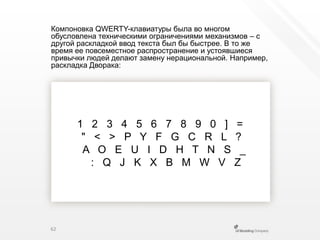 Компоновка QWERTY-клавиатуры была во многом обусловлена техническими ограничениями механизмов – сдругой раскладкой ввод текста был бы быстрее. В то же время ее повсеместное распространение и устоявшиеся привычки людей делают замену нерациональной.Например, раскладка Дворака:1   2   3   4   5   6   7   8   9   0   ]   ="   <   >   P   Y   F   G   C   R   L   ?A   O   E   U   I   D   H   T   N   S   _:   Q   J   K   X   B   M   W   V   Z62