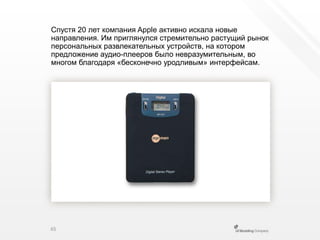 Спустя 20 лет компания Apple активно искала новые направления. Им приглянулся стремительно растущий рынок персональных развлекательных устройств, на котором предложение аудио-плееров было невразумительным, во многом благодаря «бесконечно уродливым» интерфейсам.65