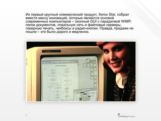 Их первый крупный коммерческий продукт, XeroxStar, собрал вместе массу инноваций, которые являются основой современных компьютеров – оконный GUI с парадигмой WIMP, папки документов, локальную сеть и файловые серверы, лазерную печать, чекбоксы и радио-кнопки. Правда, продажи не пошли – это было дорого и медленно.7