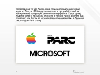 Несмотря на то что Apple сама позаимствовала ключевые идеи из Star, в 1989 году она подала в суд на Microsoft за копирование концепции оконного интерфейса. Xeroxсразу подключился к процессу, обвинив в том же Apple. В итоге суд отклонил иск Xerox за истечением срока давности, а Apple не смогла доказать кражу.9