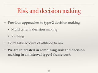 Risk and decision making
13
• Previous approaches to type-2 decision making
• Multi criteria decision making
• Ranking
• Don’t take account of attitude to risk
• We are interested in combining risk and decision
making in an interval type-2 framework
 