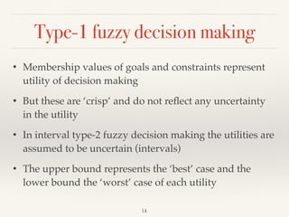 Type-1 fuzzy decision making
14
• Membership values of goals and constraints represent
utility of decision making
• But these are ‘crisp’ and do not reﬂect any uncertainty
in the utility
• In interval type-2 fuzzy decision making the utilities are
assumed to be uncertain (intervals)
• The upper bound represents the ‘best’ case and the
lower bound the ‘worst’ case of each utility
 