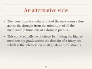 An alternative view
20
• The worst case formula is to ﬁnd the maximum value
across the domain from the minimum of all the
membership functions at a domain point x.
• This could equally be obtained by ﬁnding the highest
membership grade across the domain of a fuzzy set
which is the intersection of all goals and constraints.
 