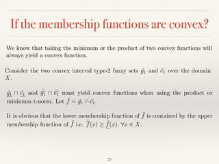 If the membership functions are convex?
25
We know that taking the minimum or the product of two convex functions will
always yield a convex function.
Consider the two convex interval type-2 fuzzy sets ˜g1 and ˜c1 over the domain
X.
˜g1  ˜c1 and ˜g1  ˜c1 must yield convex functions when using the product or
minimum t-norm. Let ˜f = ˜g1  ˜c1
It is obvious that the lower membership function of ˜f is contained by the upper
membership function of ˜f i.e. ˜f(x) ˜f(x), 8x 2 X.
 
