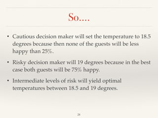 So….
28
• Cautious decision maker will set the temperature to 18.5
degrees because then none of the guests will be less
happy than 25%.
• Risky decision maker will 19 degrees because in the best
case both guests will be 75% happy.
• Intermediate levels of risk will yield optimal
temperatures between 18.5 and 19 degrees.
 