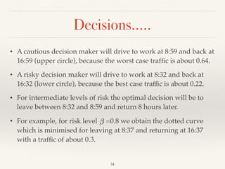 Decisions…..
34
• A cautious decision maker will drive to work at 8:59 and back at
16:59 (upper circle), because the worst case trafﬁc is about 0.64.
• A risky decision maker will drive to work at 8:32 and back at
16:32 (lower circle), because the best case trafﬁc is about 0.22.
• For intermediate levels of risk the optimal decision will be to
leave between 8:32 and 8:59 and return 8 hours later.
• For example, for risk level =0.8 we obtain the dotted curve
which is minimised for leaving at 8:37 and returning at 16:37
with a trafﬁc of about 0.3.
 