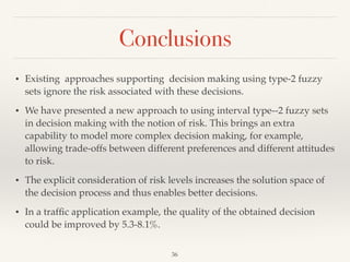 Conclusions
36
• Existing approaches supporting decision making using type-2 fuzzy
sets ignore the risk associated with these decisions.
• We have presented a new approach to using interval type--2 fuzzy sets
in decision making with the notion of risk. This brings an extra
capability to model more complex decision making, for example,
allowing trade-offs between different preferences and different attitudes
to risk.
• The explicit consideration of risk levels increases the solution space of
the decision process and thus enables better decisions.
• In a trafﬁc application example, the quality of the obtained decision
could be improved by 5.3-8.1%.
 