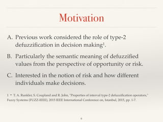 Motivation
6
A. Previous work considered the role of type-2
defuzziﬁcation in decision making1.
B. Particularly the semantic meaning of defuzziﬁed
values from the perspective of opportunity or risk.
C. Interested in the notion of risk and how different
individuals make decisions.
1 - T. A. Runkler, S. Coupland and R. John, "Properties of interval type-2 defuzziﬁcation operators,"
Fuzzy Systems (FUZZ-IEEE), 2015 IEEE International Conference on, Istanbul, 2015, pp. 1-7.
 