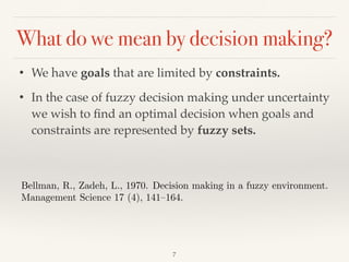 What do we mean by decision making?
7
• We have goals that are limited by constraints.
• In the case of fuzzy decision making under uncertainty
we wish to ﬁnd an optimal decision when goals and
constraints are represented by fuzzy sets.
Bellman, R., Zadeh, L., 1970. Decision making in a fuzzy environment.
Management Science 17 (4), 141–164.
 