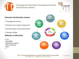 Technologies de l’information et Développement durable
                 Quelle démarche adopter ?




Démarche d’amélioration continue

 Campagne de mesures

Solutions court, moyens et long terme

Contrôle (risques, coûts, performance)

Indicateurs fiables
Méthodes et référentiels

 ITIL
ISO 38500
Référentiels métiers
Bilan Carbone©
ACV
…



                       IT2D : Une expertise globale pour un système d’information éco-responsable   Confidentiel
                                     Salon Pollutec2011 : Conférence du 30 novembre2011
 