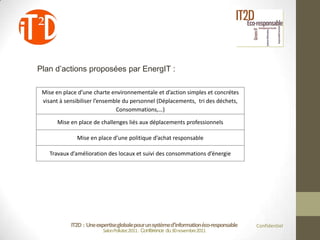 Plan d’actions proposées par EnergIT :

 Mise en place d’une charte environnementale et d’action simples et concrétes
 visant à sensibiliser l’ensemble du personnel (Déplacements, tri des déchets,
                               Consommations,…)

       Mise en place de challenges liés aux déplacements professionnels

              Mise en place d’une politique d’achat responsable

    Travaux d’amélioration des locaux et suivi des consommations d’énergie




            IT2D : Une expertise globale pour un système d’information éco-responsable   Confidentiel
                          Salon Pollutec2011 : Conférence du 30 novembre2011
 