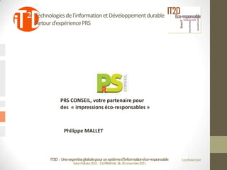 Technologies de l’information et Développement durable
Retour d’expérience PRS




            PRS CONSEIL, votre partenaire pour
            des « impressions éco-responsables »



              Philippe MALLET



      IT2D : Une expertise globale pour un système d’information éco-responsable   Confidentiel
                    Salon Pollutec2011 : Conférence du 30 novembre2011
 