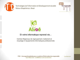 Technologies de l’information et Développement durable
Retour d’expérience Alvoé




 Centres Régionaux de regroupement, traitement et
 recyclage d’ équipements informatiques professionnels




  IT2D : Une expertise globale pour un système d’information éco-responsable   Confidentiel
                Salon Pollutec2011 : Conférence du 30 novembre2011
 