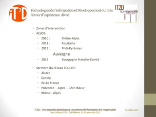 Technologies de l’information et Développement durable
Retour d’expérience Alvoé


 • Zones d’intervention
 • ALVOE:
    • 2010 :         Rhône-Alpes
    • 2011 :         Aquitaine
    • 2012 :         Midi-Pyrénées
                  Auvergne
    • 2013                 Bourgogne Franche-Comté

 • Membre du réseau ECOD3E:
   • Alsace
   • Centre
   • Ile de France
   • Provence – Alpes – Côte d’Azur
   • Rhône - Alpes



  IT2D : Une expertise globale pour un système d’information éco-responsable   Confidentiel
                Salon Pollutec2011 : Conférence du 30 novembre2011
 