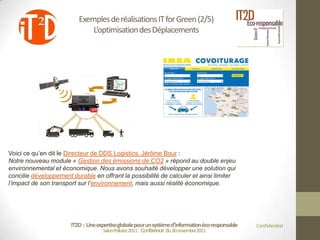 Exemples de réalisations IT for Green (2/5)
                              L’optimisation des Déplacements




Voici ce qu’en dit le Directeur de DDS Logistics, Jérôme Bour :
Notre nouveau module « Gestion des émissions de CO2 » répond au double enjeu
environnemental et économique. Nous avons souhaité développer une solution qui
concilie développement durable en offrant la possibilité de calculer et ainsi limiter
l’impact de son transport sur l’environnement, mais aussi réalité économique.




                       IT2D : Une expertise globale pour un système d’information éco-responsable   Confidentiel
                                     Salon Pollutec2011 : Conférence du 30 novembre2011
 