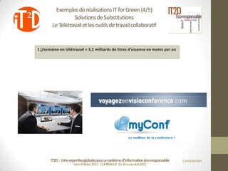 Exemples de réalisations IT for Green (4/5)
                  Solutions de Substitutions
        Le Télétravail et les outils de travail collaboratif


1 j/semaine en télétravail = 3,2 milliards de litres d'essence en moins par an




       IT2D : Une expertise globale pour un système d’information éco-responsable   Confidentiel
                     Salon Pollutec2011 : Conférence du 30 novembre2011
 
