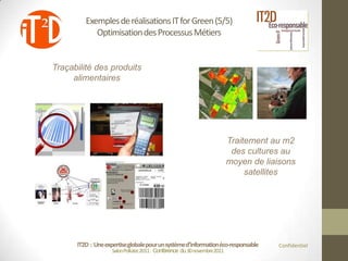 Exemples de réalisations IT for Green (5/5)
            Optimisation des Processus Métiers


Traçabilité des produits
     alimentaires




                                                                         Traitement au m2
                                                                          des cultures au
                                                                         moyen de liaisons
                                                                              satellites




      IT2D : Une expertise globale pour un système d’information éco-responsable     Confidentiel
                    Salon Pollutec2011 : Conférence du 30 novembre2011
 
