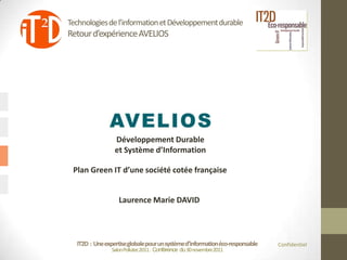 Technologies de l’information et Développement durable
Retour d’expérience AVELIOS




                 Développement Durable
                 et Système d’Information

 Plan Green IT d’une société cotée française


                   Laurence Marie DAVID



  IT2D : Une expertise globale pour un système d’information éco-responsable   Confidentiel
                Salon Pollutec2011 : Conférence du 30 novembre2011
 