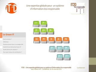 Une expertise globale pour un système
                                            d’information éco-responsable




Le Green IT
Quel contexte ?

Définition
Positionnement dans la stratégie RSE
Intérêt d’une démarche Green IT
Quelle démarche adopter ?
Pour quel niveau de contribution ?




                                  IT2D : Une expertise globale pour un système d’information éco-responsable   Confidentiel
                                                Salon Pollutec2011 : Conférence du 30 novembre2011
 