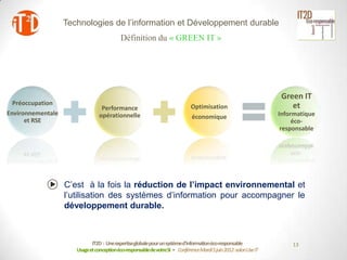 Technologies de l’information et Développement durable
                                           Définition du « GREEN IT »




                                                                                                                  Green IT
  Préoccupation                                                                                                      et
                                 Performance                                 Optimisation
Environnementale                opérationnelle                                                                   Informatique
                                                                             économique
      et RSE                                                                                                          éco-
                                                                                                                  responsable




                   C’est à la fois la réduction de l’impact environnemental et
                   l’utilisation des systèmes d’information pour accompagner le
                   développement durable.



                             IT2D : Une expertiseglobale pour un systèmed’informationéco-responsable                 13
                      Usage et conceptionéco-responsablede votreSI - Conférence Mardi 5 juin 2012-salon Use IT
 