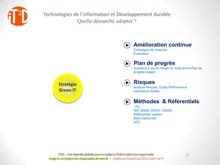 Technologies de l’information et Développement durable
                                 Quelle démarche adopter ?


                       Politique
                         éco-                                                        Amélioration continue
                                                                                     Compagne de mesures
                     responsable                                                     Évaluation

                                            Gouvernance
    IT for Green                             et Pilotage
                                                                                     Plan de progrès
                                                                                     Solutions à courts moyen et long terme Plan de
                                                                                     progrès intégré


                            Stratégie                                                Risques
                                                                                     Analyse Risques, Coûts Performance
                            Green IT                                                 Indicateurs fiables
                                                      Serveurs
Changement                                         Infrastructures
 Formation                                             Réseaux                       Méthodes & Référentiels
                                                                                      ITIL
                                                                                     ISO 38500; 26000, 140000
                                                                                     Référentiels métiers
                                                                                     Bilan Carbone©
                  PCs                                                                ACV
                                   Dématérialt .
             Informatiqu
                                    Impression
             e distribuée
                                                                 © AVELIOS




                            IT2D : Une expertiseglobale pour un systèmed’informationéco-responsable                    17
                     Usage et conceptionéco-responsablede votreSI - Conférence Mardi 5 juin 2012-salon Use IT
 