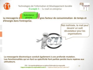 Technologies de l’information et Développement durable
                         Exemple 1 : Le mail en entreprise

                   Redondance
                     Bande
                      Stockage
                          Criticité
                 Tpspassante
                     de gestion
                     générée est un gros facteur de consommation
La messagerie électronique                                                                                  de temps et
d’énergie dans l’entreprise.
                                                                                          Mal maîtrisée, le mail peut
                                                                                               devenir un outil
                                                                                            dévastateur pour les
                                                                                                organisations




La messagerie électronique conduit également à une profonde mutation.
Les fonctionnalités qui en font sa spécificité font parfois perdre leurs repères aux
utilisateurs.
                        IT2D : Une expertiseglobale pour un systèmed’informationéco-responsable                 20
                 Usage et conceptionéco-responsablede votreSI - Conférence Mardi 5 juin 2012-salon Use IT
 