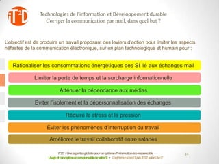 Technologies de l’information et Développement durable
                    Corriger la communication par mail, dans quel but ?


L’objectif est de produire un travail proposant des leviers d’action pour limiter les aspects
néfastes de la communication électronique, sur un plan technologique et humain pour :


   Rationaliser les consommations énergétiques des SI lié aux échanges mail

              Limiter la perte de temps et la surcharge informationnelle

                             Atténuer la dépendance aux médias

              Eviter l’isolement et la dépersonnalisation des échanges

                                  Réduire le stress et la pression

                    Éviter les phénomènes d’interruption du travail

                     Améliorer le travail collaboratif entre salariés

                            IT2D : Une expertiseglobale pour un systèmed’informationéco-responsable             24
                     Usage et conceptionéco-responsablede votreSI - Conférence Mardi 5 juin 2012-salon Use IT
 